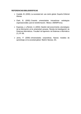REFERENCIAS BIBLIOGRÁFICAS
 Castells, M. (2006). La sociedad red: una visión global. España: Editorial
Alianza.
 Clark, B. (2000). Creando universidades innovadoras: estrategias
organizacionales para la transformación. México: UNAM/Porrúa.
 Esperzúa, J. y Román, U. (2004). Gestión del conocimiento y tecnologías
de la información en la universidad peruana. Revista de Investigación de
Sistemas Informáticos. Facultad de Ingeniería de Sistemas e Informática
(1), 97–98.
 Jarvis, P. (2006). Universidades corporativas. Nuevos modelos de
aprendizaje en la sociedad global. Madrid: Nancea, SA.
 