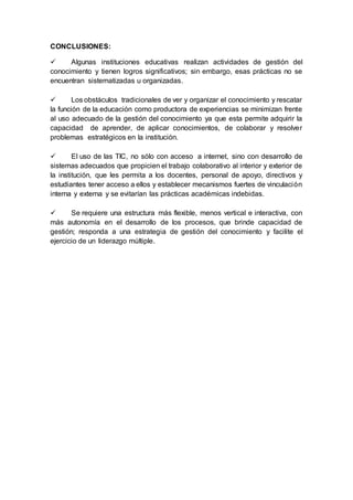 CONCLUSIONES:
 Algunas instituciones educativas realizan actividades de gestión del
conocimiento y tienen logros significativos; sin embargo, esas prácticas no se
encuentran sistematizadas u organizadas.
 Los obstáculos tradicionales de ver y organizar el conocimiento y rescatar
la función de la educación como productora de experiencias se minimizan frente
al uso adecuado de la gestión del conocimiento ya que esta permite adquirir la
capacidad de aprender, de aplicar conocimientos, de colaborar y resolver
problemas estratégicos en la institución.
 El uso de las TIC, no sólo con acceso a internet, sino con desarrollo de
sistemas adecuados que propicien el trabajo colaborativo al interior y exterior de
la institución, que les permita a los docentes, personal de apoyo, directivos y
estudiantes tener acceso a ellos y establecer mecanismos fuertes de vinculación
interna y externa y se evitarían las prácticas académicas indebidas.
 Se requiere una estructura más flexible, menos vertical e interactiva, con
más autonomía en el desarrollo de los procesos, que brinde capacidad de
gestión; responda a una estrategia de gestión del conocimiento y facilite el
ejercicio de un liderazgo múltiple.
 