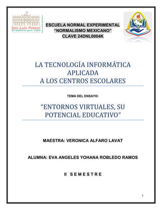 1
ESCUELA NORMAL EXPERIMENTAL
“NORMALISMO MEXICANO”
CLAVE 24DNL0004K
LA TECNOLOGÍA ÍNFORMATÍCA
APLÍCADA
A LOS CENTROS ESCOLARES
TEMA DEL ENSAYO:
“ENTORNOS VÍRTUALES, SU
POTENCÍAL EDUCATÍVO”
MAESTRA: VERONICA ALFARO LAVAT
ALUMNA: EVA ANGELES YOHANA ROBLEDO RAMOS
II S E M E S T R E
 