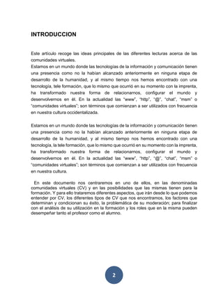 2
INTRODUCCION
Este artículo recoge las ideas principales de las diferentes lecturas acerca de las
comunidades virtuales.
Estamos en un mundo donde las tecnologías de la información y comunicación tienen
una presencia como no la habían alcanzado anteriormente en ninguna etapa de
desarrollo de la humanidad, y al mismo tiempo nos hemos encontrado con una
tecnología, tele formación, que lo mismo que ocurrió en su momento con la imprenta,
ha transformado nuestra forma de relacionarnos, configurar el mundo y
desenvolvernos en él. En la actualidad las “www”, “http”, “@”, “chat”, “msm” o
“comunidades virtuales”; son términos que comienzan a ser utilizados con frecuencia
en nuestra cultura occidentalizada.
Estamos en un mundo donde las tecnologías de la información y comunicación tienen
una presencia como no la habían alcanzado anteriormente en ninguna etapa de
desarrollo de la humanidad, y al mismo tiempo nos hemos encontrado con una
tecnología, la tele formación, que lo mismo que ocurrió en su momento con la imprenta,
ha transformado nuestra forma de relacionarnos, configurar el mundo y
desenvolvernos en él. En la actualidad las “www”, “http”, “@”, “chat”, “msm” o
“comunidades virtuales”; son términos que comienzan a ser utilizados con frecuencia
en nuestra cultura.
En este documento nos centraremos en uno de ellos, en las denominadas
comunidades virtuales (CV) y en las posibilidades que las mismas tienen para la
formación. Y para ello trataremos diferentes aspectos, que irán desde lo que podemos
entender por CV, los diferentes tipos de CV que nos encontramos, los factores que
determinan y condicionan su éxito, la problemática de su moderación; para finalizar
con el análisis de su utilización en la formación y los roles que en la misma pueden
desempeñar tanto el profesor como el alumno.
 
