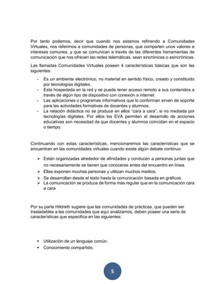 5
Por tanto podemos, decir que cuando nos estamos refiriendo a Comunidades
Virtuales, nos referimos a comunidades de personas, que comparten unos valores e
intereses comunes, y que se comunican a través de las diferentes herramientas de
comunicación que nos ofrecen las redes telemáticas, sean sincrónicas o asincrónicas.
Las llamadas Comunidades Virtuales poseen 4 características básicas que son las
siguientes:
- Es un ambiente electrónico, no material en sentido físico, creado y constituido
por tecnologías digitales.
- Esta hospedada en la red y se puede tener acceso remoto a sus contenidos a
través de algún tipo de dispositivo con conexión a internet
- Las aplicaciones o programas informativos que lo conforman sirven de soporte
para las actividades formativas de docentes y alumnos.
- La relación didáctica no se produce en ellos “cara a cara”, si no mediada por
tecnologías digitales. Por ellos los EVA permiten el desarrollo de acciones
educativas son necesidad de que docentes y alumnos coincidan en el espacio
o tiempo.
Continuando con estas características, mencionaremos las características que se
encuentran en las comunidades virtuales cuando existe algún debate continuo:
 Están organizadas alrededor de afinidades y conducen a personas juntas que
no necesariamente se tienen que conocerse antes del encuentro en línea.
 Ellas exponen muchas personas y utilizan muchos medios.
 Se desarrollan desde el texto hasta la comunicación basada en gráficos.
 La comunicación se produce de forma más regular que en la comunicación cara
a cara
Por su parte Hildreth sugiere que las comunidades de prácticas, que pueden ser
trasladables a las comunidades que aquí analizamos, deben poseer una serie de
características que especifica en las siguientes:
 Utilización de un lenguaje común.
 Conocimiento compartido.
 