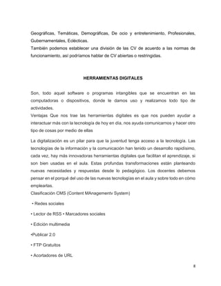 8
Geográficas, Temáticas, Demográficas, De ocio y entretenimiento, Profesionales,
Gubernamentales, Eclécticas.
También podemos establecer una división de las CV de acuerdo a las normas de
funcionamiento, así podríamos hablar de CV abiertas o restringidas.
HERRAMIENTAS DIGITALES
Son, todo aquel software o programas intangibles que se encuentran en las
computadoras o dispositivos, donde le damos uso y realizamos todo tipo de
actividades.
Ventajas Que nos trae las herramientas digitales es que nos pueden ayudar a
interactuar más con la tecnología de hoy en día, nos ayuda comunicarnos y hacer otro
tipo de cosas por medio de ellas
La digitalización es un pilar para que la juventud tenga acceso a la tecnología. Las
tecnologías de la información y la comunicación han tenido un desarrollo rapidísimo,
cada vez, hay más innovadoras herramientas digitales que facilitan el aprendizaje, si
son bien usadas en el aula. Estas profundas transformaciones están planteando
nuevas necesidades y respuestas desde lo pedagógico. Los docentes debemos
pensar en el porqué del uso de las nuevas tecnologías en el aula y sobre todo en cómo
emplearlas.
Clasificación CMS (Content MAnagementv System)
• Redes sociales
• Lector de RSS • Marcadores sociales
• Edición multimedia
•Publicar 2.0
• FTP Gratuitos
• Acortadores de URL
 