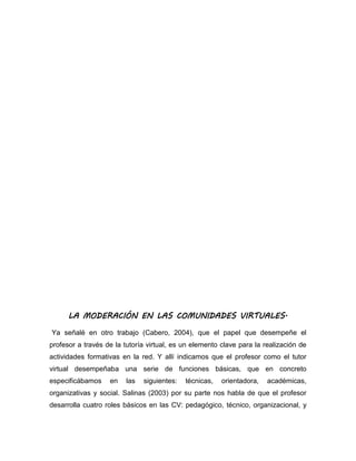 LA MODERACIÓN EN LAS COMUNIDADES VIRTUALES.
Ya señalé en otro trabajo (Cabero, 2004), que el papel que desempeñe el
profesor a través de la tutoría virtual, es un elemento clave para la realización de
actividades formativas en la red. Y allí indicamos que el profesor como el tutor
virtual desempeñaba una serie de funciones básicas, que en concreto
especificábamos en las siguientes: técnicas, orientadora, académicas,
organizativas y social. Salinas (2003) por su parte nos habla de que el profesor
desarrolla cuatro roles básicos en las CV: pedagógico, técnico, organizacional, y
 