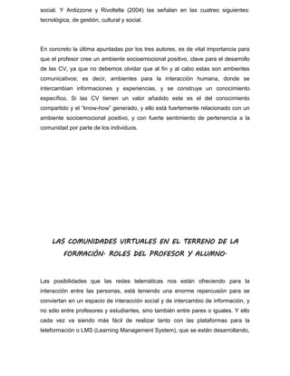 social. Y Ardizzone y Rivoltella (2004) las señalan en las cuatreo siguientes:
tecnológica, de gestión, cultural y social.
En concreto la última apuntadas por los tres autores, es de vital importancia para
que el profesor cree un ambiente socioemocional positivo, clave para el desarrollo
de las CV, ya que no debemos olvidar que al fin y al cabo estas son ambientes
comunicativos; es decir, ambientes para la interacción humana, donde se
intercambian informaciones y experiencias, y se construye un conocimiento
específico. Si las CV tienen un valor añadido este es el del conocimiento
compartido y el “know-how” generado, y ello está fuertemente relacionado con un
ambiente socioemocional positivo, y con fuerte sentimiento de pertenencia a la
comunidad por parte de los individuos.
LAS COMUNIDADES VIRTUALES EN EL TERRENO DE LA
FORMACIÓN. ROLES DEL PROFESOR Y ALUMNO.
Las posibilidades que las redes telemáticas nos están ofreciendo para la
interacción entre las personas, está teniendo una enorme repercusión para se
conviertan en un espacio de interacción social y de intercambio de información, y
no sólo entre profesores y estudiantes, sino también entre pares o iguales. Y ello
cada vez va siendo más fácil de realizar tanto con las plataformas para la
teleformación o LMS (Learning Management System), que se están desarrollando,
 