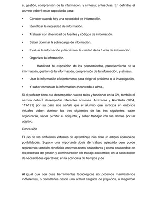 su gestión, comprensión de la información, y síntesis; entre otras. En definitiva el
alumno deberá estar capacitado para:
• Conocer cuando hay una necesidad de información.
• Identificar la necesidad de información.
• Trabajar con diversidad de fuentes y códigos de información.
• Saber dominar la sobrecarga de información.
• Evaluar la información y discriminar la calidad de la fuente de información.
• Organizar la información.
• Habilidad de exposición de los pensamientos, procesamiento de la
información, gestión de la información, comprensión de la información, y síntesis.
• Usar la información eficientemente para dirigir el problema o la investigación.
• Y saber comunicar la información encontrada a otros..
Si el profesor tiene que desempeñar nuevos roles y funciones en la CV, también el
alumno deberá desempeñar diferentes acciones. Ardizzone y Rivoltella (2004,
119-121) por su parte nos señala que el alumno que participa en entornos
virtuales deben dominar las tres siguientes de las tres siguientes: saber
organizarse, saber percibir el conjunto, y saber trabajar con los demás por un
objetivo.
Conclusión
El uso de los ambientes virtuales de aprendizaje nos abre un amplio abanico de
posibilidades. Supone una importante dosis de trabajo agregado pero puede
reportarnos también beneficios enormes como educadores y como educandos: en
los procesos de gestión y administración del trabajo académico; en la satisfacción
de necesidades operativas; en la economía de tiempos y de
Al igual que con otras herramientas tecnológicas no podemos manifestarnos
indiferentes, o denostarles desde una actitud cargada de prejuicios, o magnificar
 