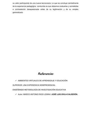 su valor participando de una nueva tecnocracia. Lo que se concluye centralmente
de la experiencia pedagógica conducida es que debemos evaluarlas y someterlas
a contrastación desapasionada antes de su legitimación y de su empleo
generalizado
Referencias
 AMBIENTES VIRTUALES DE APRENDIZAJE Y EDUCACIÓN
SUPERIOR: UNA EXPERIENCIA SEMIPRESENCIAL
ENSEÑANDO METODOLOGÍA DE INVESTIGACIÓN EDUCATIVA
 Autor: MARCO ANTONIO RIGO LEMINI / JOSÉ LUIS ÁVILA CALDERÓN.
 