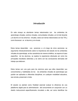 Introducción
En este ensayo se abordaran temas relacionados con los ambientes de
aprendizaje virtuales, centros virtuales, comunidades virtuales y el rol del docente
y el alumno en los entornos virtuales, estos son temas relacionados con las TIA y
como favorecen en el alumno y en el aula.
Estos temas desarrollan una ponencia s a lo largo de cinco secciones: se
argumenta introductoriamente sobre la importancia del estudio de los ambientes
virtuales de aprendizaje, se les caracteriza de manera sintética, se expone el caso
específico de los alumnos, se explica la experiencia efectuada así como los
principales resultados obtenidos y se cierra con las conclusiones derivadas del
trabajo que elaboran.
Estos temas son una guía para los alumnos para que ellos desarrollen sus
conocimientos y habilidades de los de ambientes virtuales de aprendizaje que
podrán ser aplicados a diferentes disciplinas, en cualquier modalidad educativa,
sea remota, presencial o mixta.
El estudio se planteó como finalidad esencial evaluar la eficiencia de una
plataforma digital para la administración del conocimiento en conjunción con un
diseño instruccional específicamente vinculado a ella, así como identificar los
 