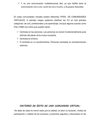  Y es una comunicación multidireccional dad, ya que facilita tanto la
comunicación uno a uno, como de uno a mucho, o de grupos reducidos.
En estas comunidades virtuales existen diferentes TIPOS DE COMUNIDADES
VIRTUALES. A grandes rasgos podemos clasificar las CV en tres grandes
categorías: de ocio, profesionales y de aprendizaje. Aunque algunos autores como
Polo (1998) nos indica que pueden darse:
 Centrada en las personas. Las personas se reúnen fundamentalmente para
disfrutar del placer de la mutua compañía.
 Centrada en el tema.
 O centrada en un acontecimiento. Personas centradas en acontecimientos
externos.
FACTORES DE ÉXITO DE UNA COMUNIDAD VIRTUAL.
No debe de caber la menor duda que la calidad, es decir su duración, niveles de
participación y calidad de los procesos y productos seguidos y alcanzados en las
 