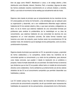 bien de pago como WebCT, Blackboard o Lotus, o de código abierto y libre
distribución como Moodle, Interact, Claroline, Fle3, o maniatan. Algunas de estas
las hemos analizado nosotros recientemente en un artículo (Cabero y Llorente,
2005); o por todo el movimiento de las weblog que actualmente está de moda.
Dejemos claro desde el principio que el comportamiento de los miembros de las
CV preocupadas por temas de formación, y las estrategias que se apliquen para
su organización y desarrollo, van a ser notablemente diferentes según estemos
hablando de CV de carácter abierto y libre, o que sean cerrados y obligatorios; es
decir, no es lo mismo que estemos hablando de una comunidad formada por
profesores para analizar la problemática de la metodología en su área de
conocimiento, que estemos hablando de una comunidad de alumnos de una
asignatura en un nivel educativo concreto. De todas formas nosotros aquí
haremos una visión de conjunto, pues muchas veces nos encontraremos CV de
carácter mixto. Sin olvidarnos que la tipología de los participantes, como es obvio,
condicionarán el proceso.
Digamos desde el principio que aprender en CV, es aprender en grupo, y aprender
de forma colaborativa y no competitiva, donde todos los miembros de la
comunidad aportan su conocimiento y su visión de los problemas, para alcanzar
unas metas comunes, que pueden ir desde la resolución de un problema o
proyecto, hasta el simple desarrollo de una actividad. De todas formas no tenemos
que olvidarnos que en las CV se pueden utilizar tanto un modelo de comunicación
directivo como colaborativo. Como señalamos ya anteriormente uno de los valores
añadidos de las CV es el conocimiento compartido que permiten desarrollar sus
habilidades y valores.
Las CV existen porque hay un objetivo básico de intercambio de información y
construcción de conocimiento compartido, de ahí que también sean necesarias las
habilidades de exposición de los pensamientos, procesamiento de la información,
 