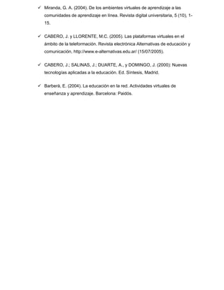  Miranda, G. A. (2004). De los ambientes virtuales de aprendizaje a las
comunidades de aprendizaje en línea. Revista digital universitaria, 5 (10), 1-
15.
 CABERO, J. y LLORENTE, M.C. (2005). Las plataformas virtuales en el
ámbito de la teleformación. Revista electrónica Alternativas de educación y
comunicación, http://www.e-alternativas.edu.ar/ (15/07/2005).
 CABERO, J.; SALINAS, J.; DUARTE, A., y DOMINGO, J. (2000): Nuevas
tecnologías aplicadas a la educación. Ed. Síntesis, Madrid.
 Barberà, E. (2004). La educación en la red. Actividades virtuales de
enseñanza y aprendizaje. Barcelona: Paidós.
 