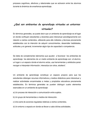 procesos cognitivos, afectivos y relacionales que se activaron entre los alumnos
durante la dinámica de enseñanza-aprendizaje.
¿Qué son ambientes de aprendizaje virtuales en entornos
virtuales?
En términos generales, se puede decir que un ambiente de aprendizaje es el lugar
en donde confluyen estudiantes y docentes para interactuar psicológicamente con
relación a ciertos contenidos, utilizando para ello métodos y técnicas previamente
establecidos con la intención de adquirir conocimientos, desarrollar habilidades,
actitudes y en general, incrementar algún tipo de capacidad o competencia.
Se debe de complementar elementos que ayuden a favorecer los ambientes de
aprendizaje los elementos de un medio ambiente de aprendizaje son: el alumno,
un lugar o un espacio donde el alumno actúa, usa herramientas y artefactos paran
recoger e interpretar información, interactúa con otros, etcétera”.
Un ambiente de aprendizaje constituye un espacio propicio para que los
estudiantes obtengan recursos informativos y medios didácticos para interactuar y
realizar actividades encaminadas a metas y propósitos educativos previamente
establecidos. En términos generales se pueden distinguir cuatro elementos
esenciales en un ambiente de aprendizaje:
a) Un proceso de interacción o comunicación entre sujetos.
b) Un grupo de herramientas o medios de interacción.
c) Una serie de acciones reguladas relativas a ciertos contenidos.
d) Un entorno o espacio en donde se llevan a cabo dichas actividades.
 
