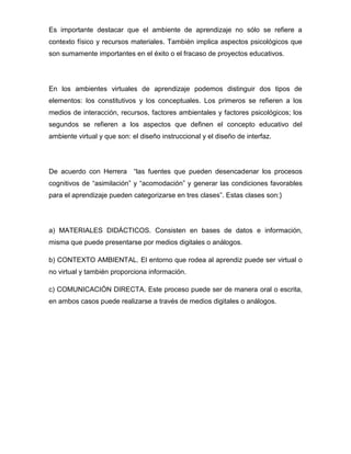 Es importante destacar que el ambiente de aprendizaje no sólo se refiere a
contexto físico y recursos materiales. También implica aspectos psicológicos que
son sumamente importantes en el éxito o el fracaso de proyectos educativos.
En los ambientes virtuales de aprendizaje podemos distinguir dos tipos de
elementos: los constitutivos y los conceptuales. Los primeros se refieren a los
medios de interacción, recursos, factores ambientales y factores psicológicos; los
segundos se refieren a los aspectos que definen el concepto educativo del
ambiente virtual y que son: el diseño instruccional y el diseño de interfaz.
De acuerdo con Herrera “las fuentes que pueden desencadenar los procesos
cognitivos de “asimilación” y “acomodación” y generar las condiciones favorables
para el aprendizaje pueden categorizarse en tres clases”. Estas clases son:}
a) MATERIALES DIDÁCTICOS. Consisten en bases de datos e información,
misma que puede presentarse por medios digitales o análogos.
b) CONTEXTO AMBIENTAL. El entorno que rodea al aprendiz puede ser virtual o
no virtual y también proporciona información.
c) COMUNICACIÓN DIRECTA. Este proceso puede ser de manera oral o escrita,
en ambos casos puede realizarse a través de medios digitales o análogos.
 