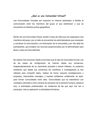 ¿Qué es una Comunidad Virtual?
Las Comunidades Virtuales son espacios en Internet destinados a facilitar la
comunicación entre los miembros del grupo al que pertenecen y que se
encuentran en distintos puntos geográficos.
Dentro de una Comunidad Virtual, existen 2 tipos de roles que son asignados a los
miembros del grupo, por un lado se encuentran los administradores que manipulan
y coordinan la comunicación y la información de la comunidad y por otro lado los
participantes, que emplean los recursos proporcionados por el administrador para
llevar a cabo los fines definidos.
No estaría mal reconocer desde el principio que la idea de comunidad ha sido una
de las bases de configuración de Internet desde sus comienzos.
Independientemente de su nacimiento asociado a temas militares, no podemos
olvidarnos que desde sus comienzos los científicos e investigadores la han
utilizado para compartir datos, realizar de forma conjunta investigaciones y
proyectos, intercambiar mensajes, y resolver problemas unidamente; es decir,
para formar comunidades entre ellos. Comunidades que se extendieron con
verdadera velocidad a otros campos de actuación de la persona humana, desde el
ocio, a actividades profesionales, sin olvidarnos de las que aquí nos van a
preocupar, más su aplicación a actividades formativas.
 