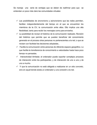 Se maneja una serie de ventajas que se deben de reafirmar para que se
entiendan un poco más claro las comunidades virtuales:
 Las posibilidades de sincronismo y asincronismo que las redes permiten,
facilitan independientemente del tiempo en el que se encuentren los
miembros de la CV, la comunicación entre ellos. Ello implica una alta
flexibilidad, tanto para recibir los mensajes como para enviarlos.
 La posibilidad de revisar el histórico de la comunicación realizado. Revisión
del histórico que permite que se puedan beneficiar del conocimiento
generado en el proceso otras personas no pertenecientes a la red, o que se
revisen con facilidad las decisiones adoptadas..
 Facilita la comunicación entre personas de diferente espacio geográfico. Lo
que facilita la transferencia de conocimiento a velocidades hasta hace poco
tiempo no pensadas.
 Interactividad ilimitada: el ordenador puede soportar complejos procesos
de interacción entre los participantes, y de interacción de uno a uno y de
uno a mucho.
 Y que la comunicación no está obligada a realizarse en un sitio concreto,
sino en aquel donde exista un ordenador y una conexión a la red.
 