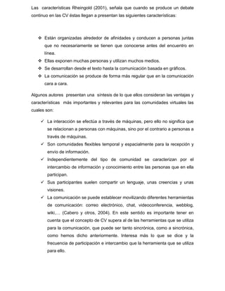 Las características Rheingold (2001), señala que cuando se produce un debate
continuo en las CV éstas llegan a presentan las siguientes características:
 Están organizadas alrededor de afinidades y conducen a personas juntas
que no necesariamente se tienen que conocerse antes del encuentro en
línea.
 Ellas exponen muchas personas y utilizan muchos medios.
 Se desarrollan desde el texto hasta la comunicación basada en gráficos.
 La comunicación se produce de forma más regular que en la comunicación
cara a cara.
Algunos autores presentan una síntesis de lo que ellos consideran las ventajas y
características más importantes y relevantes para las comunidades virtuales las
cuales son:
 La interacción se efectúa a través de máquinas, pero ello no significa que
se relacionan a personas con máquinas, sino por el contrario a personas a
través de máquinas.
 Son comunidades flexibles temporal y espacialmente para la recepción y
envío de información.
 Independientemente del tipo de comunidad se caracterizan por el
intercambio de información y conocimiento entre las personas que en ella
participan.
 Sus participantes suelen compartir un lenguaje, unas creencias y unas
visiones.
 La comunicación se puede establecer movilizando diferentes herramientas
de comunicación: correo electrónico, chat, videoconferencia, webblog,
wiki,… (Cabero y otros, 2004). En este sentido es importante tener en
cuenta que el concepto de CV supera al de las herramientas que se utiliza
para la comunicación, que puede ser tanto sincrónica, como a sincrónica,
como hemos dicho anteriormente. Interesa más lo que se dice y la
frecuencia de participación e intercambio que la herramienta que se utiliza
para ello.
 