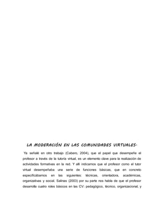 LA MODERACIÓN EN LAS COMUNIDADES VIRTUALES.
Ya señalé en otro trabajo (Cabero, 2004), que el papel que desempeñe el
profesor a través de la tutoría virtual, es un elemento clave para la realización de
actividades formativas en la red. Y allí indicamos que el profesor como el tutor
virtual desempeñaba una serie de funciones básicas, que en concreto
especificábamos en las siguientes: técnicas, orientadora, académicas,
organizativas y social. Salinas (2003) por su parte nos habla de que el profesor
desarrolla cuatro roles básicos en las CV: pedagógico, técnico, organizacional, y
 