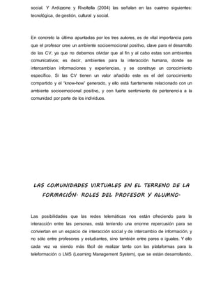 social. Y Ardizzone y Rivoltella (2004) las señalan en las cuatreo siguientes:
tecnológica, de gestión, cultural y social.
En concreto la última apuntadas por los tres autores, es de vital importancia para
que el profesor cree un ambiente socioemocional positivo, clave para el desarrollo
de las CV, ya que no debemos olvidar que al fin y al cabo estas son ambientes
comunicativos; es decir, ambientes para la interacción humana, donde se
intercambian informaciones y experiencias, y se construye un conocimiento
específico. Si las CV tienen un valor añadido este es el del conocimiento
compartido y el “know-how” generado, y ello está fuertemente relacionado con un
ambiente socioemocional positivo, y con fuerte sentimiento de pertenencia a la
comunidad por parte de los individuos.
LAS COMUNIDADES VIRTUALES EN EL TERRENO DE LA
FORMACIÓN. ROLES DEL PROFESOR Y ALUMNO.
Las posibilidades que las redes telemáticas nos están ofreciendo para la
interacción entre las personas, está teniendo una enorme repercusión para se
conviertan en un espacio de interacción social y de intercambio de información, y
no sólo entre profesores y estudiantes, sino también entre pares o iguales. Y ello
cada vez va siendo más fácil de realizar tanto con las plataformas para la
teleformación o LMS (Learning Management System), que se están desarrollando,
 