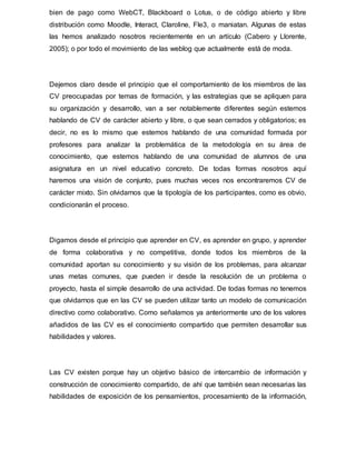bien de pago como WebCT, Blackboard o Lotus, o de código abierto y libre
distribución como Moodle, Interact, Claroline, Fle3, o maniatan. Algunas de estas
las hemos analizado nosotros recientemente en un artículo (Cabero y Llorente,
2005); o por todo el movimiento de las weblog que actualmente está de moda.
Dejemos claro desde el principio que el comportamiento de los miembros de las
CV preocupadas por temas de formación, y las estrategias que se apliquen para
su organización y desarrollo, van a ser notablemente diferentes según estemos
hablando de CV de carácter abierto y libre, o que sean cerrados y obligatorios; es
decir, no es lo mismo que estemos hablando de una comunidad formada por
profesores para analizar la problemática de la metodología en su área de
conocimiento, que estemos hablando de una comunidad de alumnos de una
asignatura en un nivel educativo concreto. De todas formas nosotros aquí
haremos una visión de conjunto, pues muchas veces nos encontraremos CV de
carácter mixto. Sin olvidarnos que la tipología de los participantes, como es obvio,
condicionarán el proceso.
Digamos desde el principio que aprender en CV, es aprender en grupo, y aprender
de forma colaborativa y no competitiva, donde todos los miembros de la
comunidad aportan su conocimiento y su visión de los problemas, para alcanzar
unas metas comunes, que pueden ir desde la resolución de un problema o
proyecto, hasta el simple desarrollo de una actividad. De todas formas no tenemos
que olvidarnos que en las CV se pueden utilizar tanto un modelo de comunicación
directivo como colaborativo. Como señalamos ya anteriormente uno de los valores
añadidos de las CV es el conocimiento compartido que permiten desarrollar sus
habilidades y valores.
Las CV existen porque hay un objetivo básico de intercambio de información y
construcción de conocimiento compartido, de ahí que también sean necesarias las
habilidades de exposición de los pensamientos, procesamiento de la información,
 