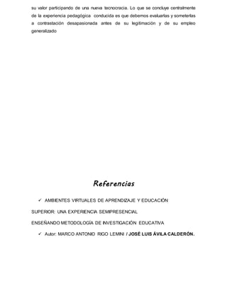 su valor participando de una nueva tecnocracia. Lo que se concluye centralmente
de la experiencia pedagógica conducida es que debemos evaluarlas y someterlas
a contrastación desapasionada antes de su legitimación y de su empleo
generalizado
Referencias
 AMBIENTES VIRTUALES DE APRENDIZAJE Y EDUCACIÓN
SUPERIOR: UNA EXPERIENCIA SEMIPRESENCIAL
ENSEÑANDO METODOLOGÍA DE INVESTIGACIÓN EDUCATIVA
 Autor: MARCO ANTONIO RIGO LEMINI / JOSÉ LUIS ÁVILA CALDERÓN.
 
