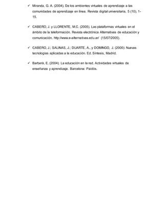  Miranda, G. A. (2004). De los ambientes virtuales de aprendizaje a las
comunidades de aprendizaje en línea. Revista digital universitaria, 5 (10), 1-
15.
 CABERO, J. y LLORENTE, M.C. (2005). Las plataformas virtuales en el
ámbito de la teleformación. Revista electrónica Alternativas de educación y
comunicación, http://www.e-alternativas.edu.ar/ (15/07/2005).
 CABERO, J.; SALINAS, J.; DUARTE, A., y DOMINGO, J. (2000): Nuevas
tecnologías aplicadas a la educación. Ed. Síntesis, Madrid.
 Barberà, E. (2004). La educación en la red. Actividades virtuales de
enseñanza y aprendizaje. Barcelona: Paidós.
 