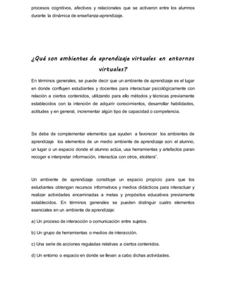 procesos cognitivos, afectivos y relacionales que se activaron entre los alumnos
durante la dinámica de enseñanza-aprendizaje.
¿Qué son ambientes de aprendizaje virtuales en entornos
virtuales?
En términos generales, se puede decir que un ambiente de aprendizaje es el lugar
en donde confluyen estudiantes y docentes para interactuar psicológicamente con
relación a ciertos contenidos, utilizando para ello métodos y técnicas previamente
establecidos con la intención de adquirir conocimientos, desarrollar habilidades,
actitudes y en general, incrementar algún tipo de capacidad o competencia.
Se debe de complementar elementos que ayuden a favorecer los ambientes de
aprendizaje los elementos de un medio ambiente de aprendizaje son: el alumno,
un lugar o un espacio donde el alumno actúa, usa herramientas y artefactos paran
recoger e interpretar información, interactúa con otros, etcétera”.
Un ambiente de aprendizaje constituye un espacio propicio para que los
estudiantes obtengan recursos informativos y medios didácticos para interactuar y
realizar actividades encaminadas a metas y propósitos educativos previamente
establecidos. En términos generales se pueden distinguir cuatro elementos
esenciales en un ambiente de aprendizaje:
a) Un proceso de interacción o comunicación entre sujetos.
b) Un grupo de herramientas o medios de interacción.
c) Una serie de acciones reguladas relativas a ciertos contenidos.
d) Un entorno o espacio en donde se llevan a cabo dichas actividades.
 