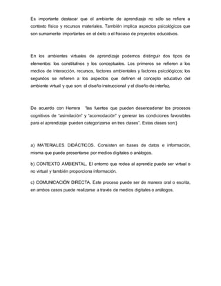 Es importante destacar que el ambiente de aprendizaje no sólo se refiere a
contexto físico y recursos materiales. También implica aspectos psicológicos que
son sumamente importantes en el éxito o el fracaso de proyectos educativos.
En los ambientes virtuales de aprendizaje podemos distinguir dos tipos de
elementos: los constitutivos y los conceptuales. Los primeros se refieren a los
medios de interacción, recursos, factores ambientales y factores psicológicos; los
segundos se refieren a los aspectos que definen el concepto educativo del
ambiente virtual y que son: el diseño instruccional y el diseño de interfaz.
De acuerdo con Herrera “las fuentes que pueden desencadenar los procesos
cognitivos de “asimilación” y “acomodación” y generar las condiciones favorables
para el aprendizaje pueden categorizarse en tres clases”. Estas clases son:}
a) MATERIALES DIDÁCTICOS. Consisten en bases de datos e información,
misma que puede presentarse por medios digitales o análogos.
b) CONTEXTO AMBIENTAL. El entorno que rodea al aprendiz puede ser virtual o
no virtual y también proporciona información.
c) COMUNICACIÓN DIRECTA. Este proceso puede ser de manera oral o escrita,
en ambos casos puede realizarse a través de medios digitales o análogos.
 