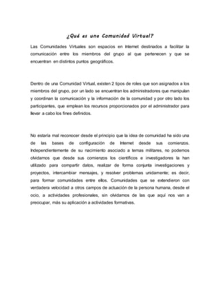¿Qué es una Comunidad Virtual?
Las Comunidades Virtuales son espacios en Internet destinados a facilitar la
comunicación entre los miembros del grupo al que pertenecen y que se
encuentran en distintos puntos geográficos.
Dentro de una Comunidad Virtual, existen 2 tipos de roles que son asignados a los
miembros del grupo, por un lado se encuentran los administradores que manipulan
y coordinan la comunicación y la información de la comunidad y por otro lado los
participantes, que emplean los recursos proporcionados por el administrador para
llevar a cabo los fines definidos.
No estaría mal reconocer desde el principio que la idea de comunidad ha sido una
de las bases de configuración de Internet desde sus comienzos.
Independientemente de su nacimiento asociado a temas militares, no podemos
olvidarnos que desde sus comienzos los científicos e investigadores la han
utilizado para compartir datos, realizar de forma conjunta investigaciones y
proyectos, intercambiar mensajes, y resolver problemas unidamente; es decir,
para formar comunidades entre ellos. Comunidades que se extendieron con
verdadera velocidad a otros campos de actuación de la persona humana, desde el
ocio, a actividades profesionales, sin olvidarnos de las que aquí nos van a
preocupar, más su aplicación a actividades formativas.
 
