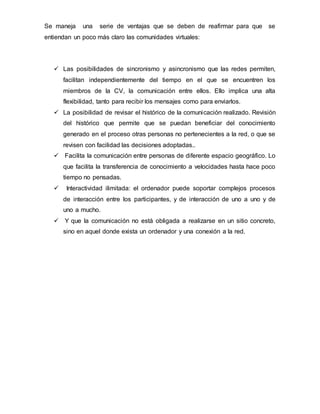 Se maneja una serie de ventajas que se deben de reafirmar para que se
entiendan un poco más claro las comunidades virtuales:
 Las posibilidades de sincronismo y asincronismo que las redes permiten,
facilitan independientemente del tiempo en el que se encuentren los
miembros de la CV, la comunicación entre ellos. Ello implica una alta
flexibilidad, tanto para recibir los mensajes como para enviarlos.
 La posibilidad de revisar el histórico de la comunicación realizado. Revisión
del histórico que permite que se puedan beneficiar del conocimiento
generado en el proceso otras personas no pertenecientes a la red, o que se
revisen con facilidad las decisiones adoptadas..
 Facilita la comunicación entre personas de diferente espacio geográfico. Lo
que facilita la transferencia de conocimiento a velocidades hasta hace poco
tiempo no pensadas.
 Interactividad ilimitada: el ordenador puede soportar complejos procesos
de interacción entre los participantes, y de interacción de uno a uno y de
uno a mucho.
 Y que la comunicación no está obligada a realizarse en un sitio concreto,
sino en aquel donde exista un ordenador y una conexión a la red.
 