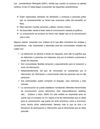 Las características Rheingold (2001), señala que cuando se produce un debate
continuo en las CV éstas llegan a presentan las siguientes características:
 Están organizadas alrededor de afinidades y conducen a personas juntas
que no necesariamente se tienen que conocerse antes del encuentro en
línea.
 Ellas exponen muchas personas y utilizan muchos medios.
 Se desarrollan desde el texto hasta la comunicación basada en gráficos.
 La comunicación se produce de forma más regular que en la comunicación
cara a cara.
Algunos autores presentan una síntesis de lo que ellos consideran las ventajas y
características más importantes y relevantes para las comunidades virtuales las
cuales son:
 La interacción se efectúa a través de máquinas, pero ello no significa que
se relacionan a personas con máquinas, sino por el contrario a personas a
través de máquinas.
 Son comunidades flexibles temporal y espacialmente para la recepción y
envío de información.
 Independientemente del tipo de comunidad se caracterizan por el
intercambio de información y conocimiento entre las personas que en ella
participan.
 Sus participantes suelen compartir un lenguaje, unas creencias y unas
visiones.
 La comunicación se puede establecer movilizando diferentes herramientas
de comunicación: correo electrónico, chat, videoconferencia, webblog,
wiki,… (Cabero y otros, 2004). En este sentido es importante tener en
cuenta que el concepto de CV supera al de las herramientas que se utiliza
para la comunicación, que puede ser tanto sincrónica, como a sincrónica,
como hemos dicho anteriormente. Interesa más lo que se dice y la
frecuencia de participación e intercambio que la herramienta que se utiliza
para ello.
 