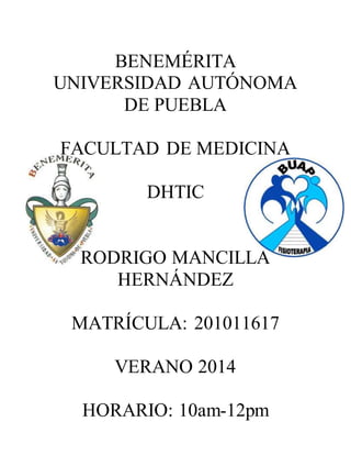 BENEMÉRITA
UNIVERSIDAD AUTÓNOMA
DE PUEBLA
FACULTAD DE MEDICINA
DHTIC
RODRIGO MANCILLA
HERNÁNDEZ
MATRÍCULA: 201011617
VERANO 2014
HORARIO: 10am-12pm
 