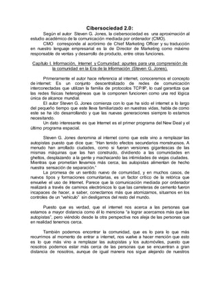 Cibersociedad 2.0:
Según el autor Steven G. Jones, la ciebersociedad es una aproximación al
estudio académico de la comunicación mediada por ordenador (CMO).
CMO corresponde al acrónimo de Chief Marketing Officer y su traducción
en nuestro lenguaje empresarial es la de Director de Marketing como máximo
responsable de ventas y desarrollo de producto, entre otras funciones.
Capítulo I. Información, Internet y Comunidad: apuntes para una comprensión de
la comunidad en la Era de la Información (Steven G. Jones).
Primeramente el autor hace referencia al internet, conoceremos el concepto
de internet: Es un conjunto descentralizado de redes de comunicación
interconectadas que utilizan la familia de protocolos TCP/IP, lo cual garantiza que
las redes físicas heterogéneas que la componen funcionen como una red lógica
única de alcance mundial.
El autor Steven G. Jones comienza con lo que ha sido el internet a lo largo
del pequeño tiempo que este lleva familiarizado en nuestras vidas, habla de como
este se ha ido desarrollando y que las nuevas generaciones siempre lo estamos
necesitando.
Un dato interesante es que Internet es el primer programa del New Deal y el
último programa espacial.
Steven G. Jones denomina al internet como que este vino a remplazar las
autopistas puesto que dice que: “Han tenido efectos secundarios monstruosos. A
menudo han arrollado ciudades, como si fueran versiones gigantescas de las
mismas máquinas que las han construido, dividiendo a las comunidades en
ghettos, desplazando a la gente y machacando las intimidades de viejas ciudades.
Mientras que prometían llevarnos más cerca, las autopistas alimentan de hecho
nuestra sensación de separación.”
La promesa de un sentido nuevo de comunidad, y en muchos casos, de
nuevos tipos y formaciones comunitarias, es un factor crítico de la retórica que
envuelve el uso de Internet. Parece que la comunicación mediada por ordenador
realizará a través de caminos electrónicos lo que las carreteras de cemento fueron
incapaces de hacer, a saber, conectarnos más que atomizarnos, situarnos en los
controles de un “vehículo” sin desligarnos del resto del mundo.
Puesto que es verdad, que el internet nos acerca a las personas que
estamos a mayor distancia como él lo menciona “a lograr acercarnos más que las
autopistas”, pero viéndolo desde la otra perspectiva nos aleja de las personas que
en realidad tenemos cerca.
También podemos encontrar la comunidad, que es lo para lo que más
recurrimos al momento de entrar a internet, nos vuelve a hacer mención que esto
es lo que más vino a remplazar las autopistas y los automóviles, puesto que
nosotros podemos estar más cerca de las personas que se encuentran a gran
distancia de nosotros, aunque de igual manera nos sigue alejando de nuestros
 