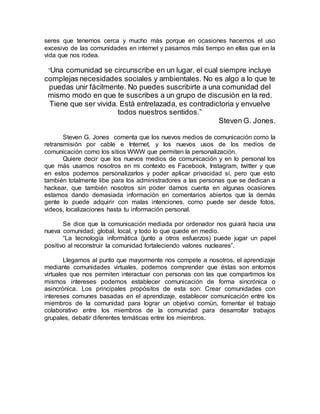 seres que tenemos cerca y mucho más porque en ocasiones hacemos el uso
excesivo de las comunidades en internet y pasamos más tiempo en ellas que en la
vida que nos rodea.
“Una comunidad se circunscribe en un lugar, el cual siempre incluye
complejas necesidades sociales y ambientales. No es algo a lo que te
puedas unir fácilmente. No puedes suscribirte a una comunidad del
mismo modo en que te suscribes a un grupo de discusión en la red.
Tiene que ser vivida. Está entrelazada, es contradictoria y envuelve
todos nuestros sentidos.”
Steven G. Jones.
Steven G. Jones comenta que los nuevos medios de comunicación como la
retransmisión por cable e Internet, y los nuevos usos de los medios de
comunicación como los sitios WWW que permiten la personalización.
Quiere decir que los nuevos medios de comunicación y en lo personal los
que más usamos nosotros en mi contexto es Facebook, Instagram, twitter y que
en estos podemos personalizarlos y poder aplicar privacidad sí, pero que esto
también totalmente libe para los administradores a las personas que se dedican a
hackear, que también nosotros sin poder darnos cuenta en algunas ocasiones
estamos dando demasiada información en comentarios abiertos que la demás
gente lo puede adquirir con malas intenciones, como puede ser desde fotos,
videos, localizaciones hasta tu información personal.
Se dice que la comunicación mediada por ordenador nos guiará hacia una
nueva comunidad; global, local, y todo lo que quede en medio.
“La tecnología informática (junto a otros esfuerzos) puede jugar un papel
positivo al reconstruir la comunidad fortaleciendo valores nucleares”.
Llegamos al punto que mayormente nos compete a nosotros, el aprendizaje
mediante comunidades virtuales, podemos comprender que éstas son entornos
virtuales que nos permiten interactuar con personas con las que compartimos los
mismos intereses podemos establecer comunicación de forma sincrónica o
asincrónica. Los principales propósitos de esta son: Crear comunidades con
intereses comunes basadas en el aprendizaje, establecer comunicación entre los
miembros de la comunidad para lograr un objetivo común, fomentar el trabajo
colaborativo entre los miembros de la comunidad para desarrollar trabajos
grupales, debatir diferentes temáticas entre los miembros.
 