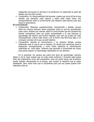 integrantes del equipo lo dominen a la perfección no solamente la parte del
trabajo que les haya tocado.
 Cooperativo: Es responsabilidad del docente, puesto que como él fue el que
decidió que aprendía cada alumno y sobre todo saber hacer una
correspondencia entre el conocimiento que adquirió cada alumno para que
todos lo aprendieran.
El conocimiento:
 Colaborativo: Requiere cuestionamiento, razonamiento y debate, porque
entre los mismos alumnos harán preguntas sobre lo que fue aprendiendo
cada quien, tendrán que razonar sobre el conocimiento que les impartan los
demás compañeros para así poder comprenderlo y lo que favorece el
aprendizaje del alumno que formen debates, para dar sus puntos de vista
individualmente y llevar entre todos y de la forma más fácil para ellos a un
concepto concreto de lo que se esté tratando.
 Cooperativo: Atiende la memorización y no requiere debate, porque
solamente será lo que le dio el maestro y lo tendrá que memorizar para la
evaluación correspondiente y como todos sabemos la memorización
solamente es corto plazo. Tenemos que aprender a comprender las cosas
para poder adquirir un aprendizaje significativo en los alumnos.
En lo personal, me parece que estos dos tipos de aprendizaje, siempre
deben ir de la mano puesto que en cada punto podemos ir tomando algo bueno
tanto del colaborativo como del cooperativo, para así poder lograr que el alumno
pueda trabajar eficazmente en el equipo, que compre la situación que le estas
planteando, pero sobre todo que lo comprenda para que así pueda quedar bien
entendido para él.
 