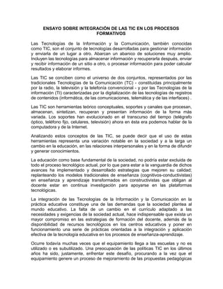 ENSAYO SOBRE INTEGRACIÓN DE LAS TIC EN LOS PROCESOS
FORMATIVOS
Las Tecnologías de la Información y la Comunicación, también conocidas
como TIC, son el conjunto de tecnologías desarrolladas para gestionar información
y enviarla de un lugar a otro. Abarcan un abanico de soluciones muy amplio.
Incluyen las tecnologías para almacenar información y recuperarla después, enviar
y recibir información de un sitio a otro, o procesar información para poder calcular
resultados y elaborar informes.
Las TIC se conciben como el universo de dos conjuntos, representados por las
tradicionales Tecnologías de la Comunicación (TC) - constituidas principalmente
por la radio, la televisión y la telefonía convencional - y por las Tecnologías de la
información (TI) caracterizadas por la digitalización de las tecnologías de registros
de contenidos (informática, de las comunicaciones, telemática y de las interfaces) .
Las TIC son herramientas teórico conceptuales, soportes y canales que procesan,
almacenan, sintetizan, recuperan y presentan información de la forma más
variada. Los soportes han evolucionado en el transcurso del tiempo (telégrafo
óptico, teléfono fijo, celulares, televisión) ahora en ésta era podemos hablar de la
computadora y de la Internet.
Analizando estos conceptos de las TIC, se puede decir que el uso de estas
herramientas representa una variación notable en la sociedad y a la larga un
cambio en la educación, en las relaciones interpersonales y en la forma de difundir
y generar conocimientos.
La educación como base fundamental de la sociedad, no podría estar excluida de
todo el proceso tecnológico actual, por lo que para estar a la vanguardia de dichos
avances ha implementado y desarrollado estrategias que mejoren su calidad;
replanteando los modelos tradicionales de enseñanza (cognitivos-conductivistas)
en enseñanza y aprendizaje transformados en constructivistas que obligan al
docente estar en continua investigación para apoyarse en las plataformas
tecnológicas.
La integración de las Tecnologías de la Información y la Comunicación en la
práctica educativa constituye una de las demandas que la sociedad plantea al
mundo educativo. La falta de un cambio en el currículo adaptado a las
necesidades y exigencias de la sociedad actual, hace indispensable que exista un
mayor compromiso en las estrategias de formación del docente, además de la
disponibilidad de recursos tecnológicos en los centros educativos y poner en
funcionamiento una serie de prácticas orientadas a la integración y aplicación
efectiva de la tecnología educativa en los procesos de enseñanza-aprendizaje.
Ocurre todavía muchas veces que el equipamiento llega a las escuelas y no es
utilizado o es subutilizado. Una preocupación de las políticas TIC en los últimos
años ha sido, justamente, enfrentar este desafío, procurando a la vez que el
equipamiento genere un proceso de mejoramiento de las propuestas pedagógicas
 