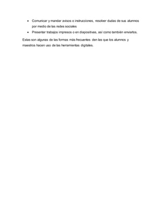  Comunicar y mandar avisos o instrucciones, resolver dudas de sus alumnos
por medio de las redes sociales
 Presentar trabajos impresos o en diapositivas, así como también enviarlos.
Estas son algunas de las formas más frecuentes den las que los alumnos y
maestros hacen uso de las herramientas digitales.
 