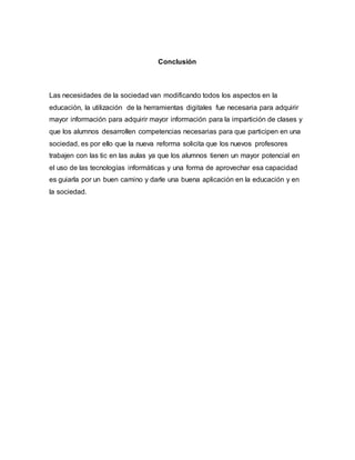 Conclusión
Las necesidades de la sociedad van modificando todos los aspectos en la
educación, la utilización de la herramientas digitales fue necesaria para adquirir
mayor información para adquirir mayor información para la impartición de clases y
que los alumnos desarrollen competencias necesarias para que participen en una
sociedad, es por ello que la nueva reforma solicita que los nuevos profesores
trabajen con las tic en las aulas ya que los alumnos tienen un mayor potencial en
el uso de las tecnologías informáticas y una forma de aprovechar esa capacidad
es guiarla por un buen camino y darle una buena aplicación en la educación y en
la sociedad.
 