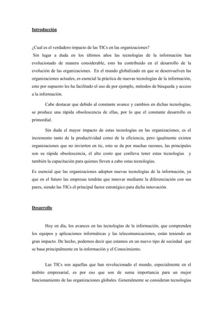 Introducción



¿Cual es el verdadero impacto de las TICs en las organizaciones?
Sin lugar a duda en los últimos años las tecnologías de la información han
evolucionado de manera considerable, esto ha contribuido en el desarrollo de la
evolución de las organizaciones. En el mundo globalizado en que se desenvuelven las
organizaciones actuales, es esencial la práctica de nuevas tecnologías de la información,
esto por supuesto les ha facilitado el uso de por ejemplo, métodos de búsqueda y acceso
a la información.

       Cabe destacar que debido al constante avance y cambios en dichas tecnologías,
se produce una rápida obsolescencia de ellas, por lo que el constante desarrollo es
primordial.

       Sin duda el mayor impacto de estas tecnologías en las organizaciones, es el
incremento tanto de la productividad como de la eficiencia, pero igualmente existen
organizaciones que no invierten en tic, esto se da por muchas razones, las principales
son su rápida obsolescencia, el alto costo que conlleva tener estas tecnologías        y
también la capacitación para quienes lleven a cabo estas tecnologías.

Es esencial que las organizaciones adopten nuevas tecnologías de la información, ya
que en el futuro las empresas tendrán que innovar mediante la diferenciación con sus
pares, siendo las TICs el principal factor estratégico para dicha innovación.



Desarrollo



       Hoy en día, los avances en las tecnologías de la información, que comprenden
los equipos y aplicaciones informáticas y las telecomunicaciones, están teniendo un
gran impacto. De hecho, podemos decir que estamos en un nuevo tipo de sociedad que
se basa principalmente en la información y el Conocimiento.


       Las TICs son aquellas que han revolucionado el mundo, especialmente en el
ámbito empresarial, es por eso que son de suma importancia para un mejor
funcionamiento de las organizaciones globales. Generalmente se consideran tecnologías
 