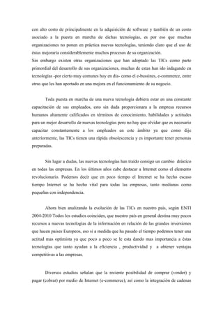 con alto costo de principalmente en la adquisición de software y también de un costo
asociado a la puesta en marcha de dichas tecnologías, es por eso que muchas
organizaciones no ponen en práctica nuevas tecnologías, teniendo claro que el uso de
éstas mejoraría considerablemente muchos procesos de su organización.
Sin embargo existen otras organizaciones que han adoptado las TICs como parte
primordial del desarrollo de sus organizaciones, muchas de estas han ido indagando en
tecnologías -por cierto muy comunes hoy en día- como el e-bussines, e-commerce, entre
otras que les han aportado en una mejora en el funcionamiento de su negocio.


       Toda puesta en marcha de una nueva tecnología debiera estar en una constante
capacitación de sus empleados, esto sin duda proporcionara a la empresa recursos
humanos altamente calificados en términos de conocimiento, habilidades y actitudes
para un mejor desarrollo de nuevas tecnologías pero no hay que olvidar que es necesario
capacitar constantemente a los empleados en este ámbito ya que como dije
anteriormente, las TICs tienen una rápida obsolescencia y es importante tener personas
preparadas.


       Sin lugar a dudas, las nuevas tecnologías han traído consigo un cambio drástico
en todas las empresas. En los últimos años cabe destacar a Internet como el elemento
revolucionario. Podemos decir que en poco tiempo el Internet se ha hecho escaso
tiempo Internet se ha hecho vital para todas las empresas, tanto medianas como
pequeñas con independencia.


       Ahora bien analizando la evolución de las TICs en nuestro país, según ENTI
2004-2010 Todos los estudios coinciden, que nuestro país en general destina muy pocos
recursos a nuevas tecnologías de la información en relación de las grandes inversiones
que hacen países Europeos, eso si a medida que ha pasado el tiempo podemos tener una
actitud mas optimista ya que poco a poco se le esta dando mas importancia a éstas
tecnologías que tanto ayudan a la eficiencia , productividad y a obtener ventajas
competitivas a las empresas.



       Diversos estudios señalan que la reciente posibilidad de comprar (vender) y
pagar (cobrar) por medio de Internet (e-commerce), así como la integración de cadenas
 