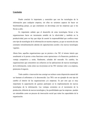 Conclusión



       Puedo concluir lo importante y esenciales que son las tecnologías de la
información para cualquier empresa, sin ellas no seriamos capaces de hacer un
benchmarking parejo, ya que estaríamos en desventaja con las empresas que si las
llevan a cabo.
       Es importante señalar que el desarrollo de estas tecnologías llevan a las
organizaciones hacia un incremento notable de la efectividad y también en la
productividad, pero no hay que dejar de asumir la responsabilidad que conlleva tener
este tipo de tecnologías de la información en nuestra empresa, ya que se necesita de una
constante retroalimentación además de capacitaciones acorde a las nuevas tecnologías
vigentes.

Ahora bien, aquellas organizaciones que no presten a las TIC el mismo interés que
usualmente se le presta a otras funciones como operaciones o la financiera, perderán su
ventaja competitiva y serán, finalmente, echadas del mercado. En cambio, las
organizaciones que concentren sus esfuerzos en las aplicaciones de nuevas tecnologías
de la información, verán cómo sus inversiones en las TIC retornan valor a su empresa,
potencian el negocio.

       Todo cambio o innovación trae consigo un rechazo como disposición natural del
ser humano al enfrentarse a lo desconocido. Las TICs son un ejemplo de este tipo de
cambio al interior de las organizaciones y/o empresas. Es por esto que es muy
importante la capacitación de quienes participen en la implementación de nuevas
tecnologías de la información. Las ventajas existentes en el incremento de la
producción, difusión de nuevas tecnologías y las posibilidades que las empresas pueden
ser entendidas como un proceso de innovación social que reúne las capacidades de la
organización.
 