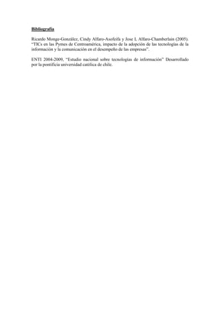 Bibliografía

Ricardo Monge-González, Cindy Alfaro-Asofeifa y Jose L Alfaro-Chamberlain (2005).
“TICs en las Pymes de Centroamérica, impacto de la adopción de las tecnologías de la
información y la comunicación en el desempeño de las empresas”.

ENTI 2004-2009, “Estudio nacional sobre tecnologías de información” Desarrollado
por la pontificia universidad católica de chile.
 