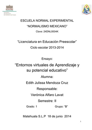 1
ESCUELA NORMAL EXPERIMENTAL
“NORMALISMO MEXICANO”
Clave: 24DNL0004K
“Licenciatura en Educación Preescolar”
Ciclo escolar 2013-2014
Ensayo:
“Entornos virtuales de Aprendizaje y
su potencial educativo”
Alumna:
Edith Julissa Mendoza Cruz
Responsable:
Verónica Alfaro Lavat
Semestre: II
Grado: 1 Grupo: “B”
Matehuala S.L.P 18 de junio 2014
 