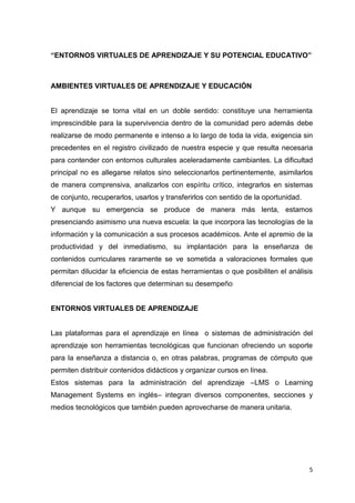 5
“ENTORNOS VIRTUALES DE APRENDIZAJE Y SU POTENCIAL EDUCATIVO”
AMBIENTES VIRTUALES DE APRENDIZAJE Y EDUCACIÓN
El aprendizaje se torna vital en un doble sentido: constituye una herramienta
imprescindible para la supervivencia dentro de la comunidad pero además debe
realizarse de modo permanente e intenso a lo largo de toda la vida, exigencia sin
precedentes en el registro civilizado de nuestra especie y que resulta necesaria
para contender con entornos culturales aceleradamente cambiantes. La dificultad
principal no es allegarse relatos sino seleccionarlos pertinentemente, asimilarlos
de manera comprensiva, analizarlos con espíritu crítico, integrarlos en sistemas
de conjunto, recuperarlos, usarlos y transferirlos con sentido de la oportunidad.
Y aunque su emergencia se produce de manera más lenta, estamos
presenciando asimismo una nueva escuela: la que incorpora las tecnologías de la
información y la comunicación a sus procesos académicos. Ante el apremio de la
productividad y del inmediatismo, su implantación para la enseñanza de
contenidos curriculares raramente se ve sometida a valoraciones formales que
permitan dilucidar la eficiencia de estas herramientas o que posibiliten el análisis
diferencial de los factores que determinan su desempeño
ENTORNOS VIRTUALES DE APRENDIZAJE
Las plataformas para el aprendizaje en línea o sistemas de administración del
aprendizaje son herramientas tecnológicas que funcionan ofreciendo un soporte
para la enseñanza a distancia o, en otras palabras, programas de cómputo que
permiten distribuir contenidos didácticos y organizar cursos en línea.
Estos sistemas para la administración del aprendizaje –LMS o Learning
Management Systems en inglés– integran diversos componentes, secciones y
medios tecnológicos que también pueden aprovecharse de manera unitaria.
 