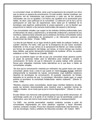 La comunidad virtual, en definitiva, viene a ser la experiencia de compartir con otros
que no vemos un espacio de comunicación. En este sentido, internet constituye una
amplísima red de ordenadores que proporciona a cada uno de los usuarios
individuales una voz en igualdad, o al menos una igualdad en la oportunidad para
hablar, es decir, para participar en la comunidad. La atracción por la red y por la
participación en este tipo de experiencias viene dada por la habilidad de la
tecnología para legitimar públicamente la propia expresión y por la libertad que
proporciona en relación a las barreras tradicionales del espacio y del tiempo.
“Las comunidades virtuales que surgen en los distintos ámbitos profesionales para
el intercambio de ideas y experiencias y el desarrollo profesional y personal de sus
miembros, debemos tener presente que la existencia de dichas comunidades radica
en las grandes posibilidades de socialización y de intercambio personal que
proporcionan las redes.” (Foster, 1996)
“La idea de que Internet es un lugar donde la gente habla de cualquier tontería, se
cuentan chismes. Por tanto, más que ver la emergencia de una nueva sociedad,
totalmente on line, lo que vemos es la apropiación de Internet por redes sociales,
por formas de organización del trabajo, por tareas, al mismo tiempo que muchos
lazos débiles, que serían demasiado complicados de mantener off line, se pueden
establecer on line”. Palabras de (Castells, 2000)
Lo que se pretende lograr con ello es que una comunidad virtual aparece cuando
un grupo de personas reales usan la telemática para mantener y ampliar la
comunicación. El hecho de que la interacción se pueda realizar entre personas
físicas pero enlazadas mediante redes telemáticas es lo que lleva a hablar de
comunidades virtuales.
“Se dice que la comunicación mediada por ordenador nos guiará hacia una nueva
comunidad; global, local, y todo lo que quede en medio Douglas Schuler defendió
enérgicamente la necesidad de nuevas comunidades cuya auténtica existencia
dependa de tecnologías de comunicación. El punzante argumento de Schuler
reposaba en la premisa de que “La tecnología informática puede jugar un papel
positivo al reconstruir la comunidad fortaleciendo valores nucleares”. (Steven G.
Jones, 1998)
“Mientras creamos estas comunidades, desde luego mientras hablamos de ellas,
puede ser también desconcertante para nosotros crear y aprender normas de
mundos virtuales, de un modo que es por sí mismo fragmentario.” (Steven G. Jones,
1998)
El autor Steven nos menciona este apartado porque dice que dentro del proceso de
aprendizaje puede unir a la gente en la medida en que tal aprendizaje pueda ser
colaborativo, pero del mismo modo puede ser frustrante y desesperanzador.
“La CMO nos permite personalizar nuestros contactos sociales a partir de
comunidades fragmentadas así como planificar, organizar y hacer eficientes
nuestros contactos sociales. Pocos han estudiado ampliamente este fenómeno, es
a la vez tecnología, medio y artefacto de relaciones sociales”. (M. Calvert, 1997)
 