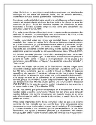 virtual. Un territorio no geográfico como el de las comunidades que estudiaron los
sociólogos en una etapa del desarrollo social, sino un territorio electrónico,
distribuido en el nuevo espacio que llamamos "ciberespacio".
Se reúne en una localidad electrónica, usualmente definida por un software servidor,
mientras el software cliente administra los intercambios de información entre los
miembros del grupo. Todos los miembros conocen las direcciones de estas
localidades e invierten suficiente tiempo en ellas como para considerarse una
comunidad virtual" (Powers, 1998)
Esto se ha convertido que si los miembros se convierten en los protagonistas les
será más útil trabajarla, podrán trabajarla como su ciberespacio, en donde podrán
colaborar e interactuar para analizar más la información.
“Nuestra comunidad virtual nos ofrece una sociedad líquida e individualismo
conectado. Las nuevas tecnologías de la información están cambiando la manera
en que nos conectamos, ya que no necesariamente tenemos que estar en un lugar
para comunicarnos con otros. De hecho el contexto físico se vuelve menos
importante. Las conexiones son entre personas y no entre lugares, así la tecnología
proporciona un cambio: conectar las personas estén donde estén.” (Aibar, E, 2002).
Las personas se vuelven portátiles, pueden ser localizadas para interacción a través
de la tecnología en cualquier lugar. De este modo, la comunicación de persona a
persona se vuelve central y apoya la desfragmentación de los grupos y las
comunidades convirtiéndolas en “líquidas”. Las personas se pueden “conectar” y
“desconectar”.
“El autor nos muestra que muchas de las comunidades virtuales surgen como
necesidad de trabajar colaborativamente para abordar un problema común y usan
las TIC como herramienta que les permite el trabajo en Redes en espacios
geográficos más extensos. El trabajo en redes no es más que el enlace de nodos
con la finalidad de retransmitir algún activo, que por lo general es la información.
Este trabajo en redes se va potenciando en las comunidades virtuales y redes
sociales, porque sus miembros buscan compartir diferentes tipos de recursos. El
uso de las herramientas TIC más actuales permite una comunicación bi-direccional
(FUL DUPLEX) donde todos los usuarios pueden potencialmente ser un emisor o
un receptor del mensaje.” (Pérez Garcias, 2000)
Las TIC nos permite gran parte de la tecnología en ir interactuando a través de
nuestras redes y nuestras comunidades virtuales nos dan enlace para compartir
nuestros trabajos y nos permite comunicarnos con cualquier usuario es ahí como
entra el emisor porque es él nos trasmite la información y el receptor la recibe para
ponerla en práctica.
Otros puntos importantes dentro de una comunidad virtual es que es un sistema
comercial de libre mercado que nos permite tener tanto compradores como
vendedores en donde puedan relacionarse en mercados distintos. Es decir conectar
y ponernos en contacto con personas y grupos que no podríamos de otra forma
relacionarse; nos ayudan a encontrar personas que necesitamos para nuestro
trabajo; ayudan a filtrar y valorar materiales al difundir el trabajo en la red y apoyando
 