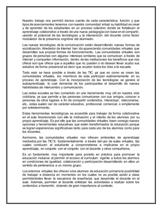 Nuestro trabajo nos permitió darnos cuenta de cada característica, función y que
tipos de acercamientos tenemos con nuestra comunidad virtual su habilidad es crear
y de aprender de los estudiantes en un proceso colectivo donde se fortalecen el
aprendizaje colaborativo a través de una nueva pedagogía con base en el compartir,
usando el potencial de las tecnologías y la intervención del docente como factor
modulador de la presencia cognitiva del alumnado.
Las nuevas tecnologías de la comunicación están desarrollando nuevas formas de
socialización. Alrededor de Internet han ido apareciendo comunidades virtuales que
desarrollan sus propias formas de funcionamiento. Las comunidades virtuales son
grupos de personas con algunos intereses similares que se comunican a través de
internet y comparten información, dentro de las instituciones los beneficios que nos
ofrece son que ofrece que a aquellos que no pueden o no desean llevar acabo sus
estudios de forma presencial es decir que acudan todos los días a la escuela.
Todo esto se hace posible a través de las TIC ya que es como se crean las
comunidades virtuales, los miembros de esta participan autónomamente en su
proceso de aprendizaje. Con la incorporación de las tecnologías se genera el
autoaprendizaje, lo cual demanda de los participantes el desarrollo de nuevas
habilidades de intercambio y comunicación.
Las redes sociales se han convertido en una herramienta muy útil en nuestra vida
cotidiana, ya que permite a las personas comunicarse con sus amigos, conocer a
personas de otros lugares a fin de compartir contenidos, interactuar, relacionarse,
etc., estas suelen ser de carácter educativo, profesional, comercial, o simplemente
por entretenimiento.
Estas herramientas tecnológicas es accesible para trabajar de forma colaborativa
en el aula favoreciendo con ello la motivación y el interés de los alumnos por su
propio aprendizaje. Es por ello que las comunidades virtuales traen consigo nuevas
opciones y herramientas educativas que están transformados la educación porque
se logran experiencias significativas tanto para cada uno de los alumnos como para
los docentes.
Asimismo, las comunidades virtuales nos ofrecen ambientes de aprendizaje
mediados por las TIC’S, fundamentalmente a través del uso de aulas virtuales, las
cuales conducen al estudiante a comprometerse e implicarse en el propio
aprendizaje, en conjunto con el conjunto con el docente y otros compañeros.
Es un fundamento muy importante para ponerlo en práctica para promover la
educación inclusiva al permitir el acceso al currículum vigente a todos los alumnos
en condiciones de igualdad, colaboración y participación desarrollando en ellos un
sentido de pertenencia a un mismo grupo.
Los entornos virtuales les ofrecen a los alumnos de educación primaria la posibilidad
de trabajar a distancia en momentos en los cuales no es posible asistir a clase
permitiéndoles llevar la secuencia de enseñanza que desarrolla el docente en el
aula. Además, permiten al docente enfatizar las actividades a realizar sobre los
contenidos a transmitir, dotando de gran importancia al contexto.
 