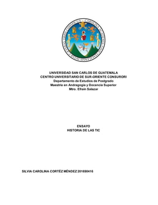 UNIVERSIDAD SAN CARLOS DE GUATEMALA
CENTRO UNIVERSITARIO DE SUR-ORIENTE CONSURORI
Departamento de Estudios de Postgrado
Maestría en Andragogía y Docencia Superior
Mtro. Efraín Salazar
ENSAYO
HISTORIA DE LAS TIC
SILVIA CAROLINA CORTÉZ MÉNDEZ 201690416
 