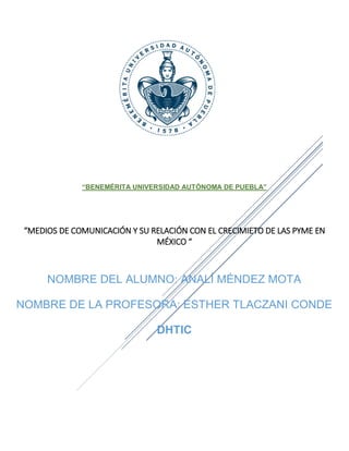 “BENEMÉRITA UNIVERSIDAD AUTÓNOMA DE PUEBLA”
“MEDIOS DE COMUNICACIÓN Y SU RELACIÓN CON EL CRECIMIETO DE LAS PYME EN
MÉXICO “
NOMBRE DEL ALUMNO: ANALÍ MÉNDEZ MOTA
NOMBRE DE LA PROFESORA: ESTHER TLACZANI CONDE
DHTIC
 