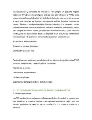 su productividad y capacidad de innovación. Por ejemplo: un pequeño negocio
tradicional (PYME) puede ver el paso a la red para convertirse en e-PYME, como
una amenaza al negocio tradicional, si el cliente típico de este comercio comienza
a hacer sus compras por Internet, eliminándose así las llamadas compras por
impulso. Planteado así el posible objeto de este comercio podría conseguir que sus
clientes comiences a hacer sus compras rutinarias en Internet y reservar su tiempo
para comprar en tiendas físicas, para esto será fundamental que, y como se quiera
vender, para ello es necesario dotar a la empresa de un conjunto de herramientas
y metodologías TIC que tienen en común las siguientes características:
Accesibilidad a la información
Apoyo en la toma de decisiones
Orientación al usuario final
Existen 4 barreras principales que a lo largo de los años han impedido que las PYME
logren su propio cambio, modernización e innovación:
Resistencia al cambio
Definición de requerimientos
Hardware y software
Dependencia de los proveedores de la tecnología
1.3 LAS TIC COMO HERRAMIENTAS DE MARKETING EN LAS PYME
El marketing relacional
Las TIC aportan herramientas esenciales para este tipo de marketing, pues no solo
nos aproximan a nuestros clientes y nos permiten conocerlos mejor, sino que
también posibilitan la medición de su satisfacción con nuestros productos o
servicios.
 