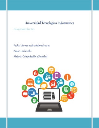 Universidad Tecnológica Indoamérica
Ensayosobrelas Tics
Fecha: Viernes 19 de octubrede 2019
Autor:Leslie Solis
Materia:ComputaciónySociedad
 