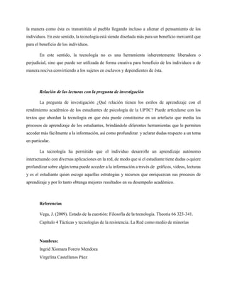 la manera como ésta es transmitida al pueblo llegando incluso a alienar el pensamiento de los 
individuos. En este sentido, la tecnología está siendo diseñada más para un beneficio mercantil que 
para el beneficio de los individuos. 
En este sentido, la tecnología no es una herramienta inherentemente liberadora o 
perjudicial, sino que puede ser utilizada de forma creativa para beneficio de los individuos o de 
manera nociva convirtiendo a los sujetos en esclavos y dependientes de ésta. 
Relación de las lecturas con la pregunta de investigación 
La pregunta de investigación ¿Qué relación tienen los estilos de aprendizaje con el 
rendimiento académico de los estudiantes de psicología de la UPTC? Puede articularse con los 
textos que abordan la tecnología en que ésta puede constituirse en un artefacto que media los 
procesos de aprendizaje de los estudiantes, brindándole diferentes herramientas que le permiten 
acceder más fácilmente a la información, así como profundizar y aclarar dudas respecto a un tema 
en particular. 
La tecnología ha permitido que el individuo desarrolle un aprendizaje autónomo 
interactuando con diversas aplicaciones en la red, de modo que si el estudiante tiene dudas o quiere 
profundizar sobre algún tema puede acceder a la información a través de gráficos, videos, lecturas 
y es el estudiante quien escoge aquellas estrategias y recursos que enriquezcan sus procesos de 
aprendizaje y por lo tanto obtenga mejores resultados en su desempeño académico. 
Referencias 
Vega, J. (2009). Estado de la cuestión: Filosofía de la tecnología. Theoria 66 323-341. 
Capítulo 4 Tácticas y tecnologías de la resistencia. La Red como medio de minorías 
Nombres: 
Ingrid Xiomara Forero Mendoza 
Virgelina Castellanos Páez 
